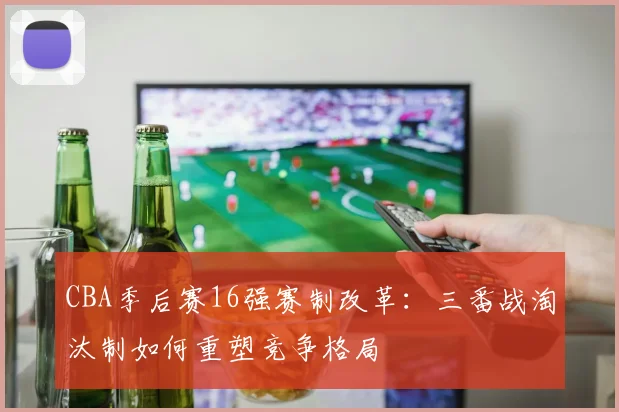CBA季后赛16强赛制改革：三番战淘汰制如何重塑竞争格局