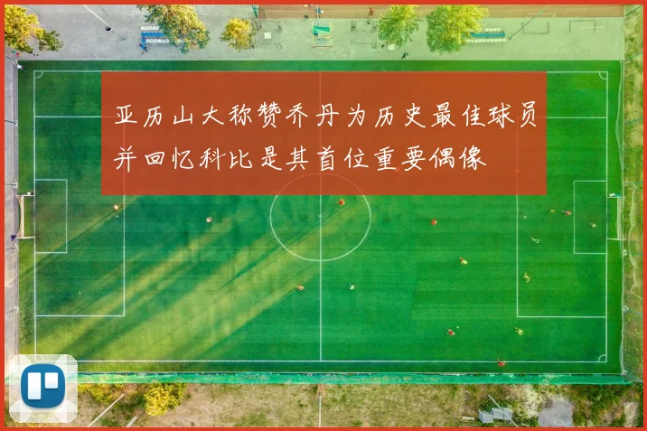 亚历山大称赞乔丹为历史最佳球员并回忆科比是其首位重要偶像