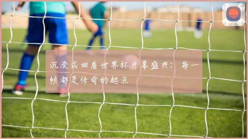 沉浸式回看世界杯开幕盛典：每一帧都是传奇的起点