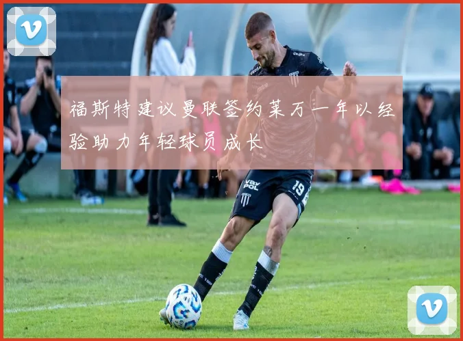 福斯特建议曼联签约莱万一年以经验助力年轻球员成长