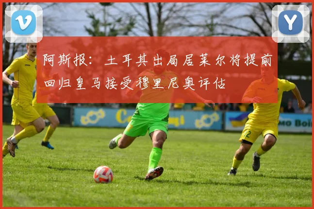 阿斯报：土耳其出局居莱尔将提前回归皇马接受穆里尼奥评估
