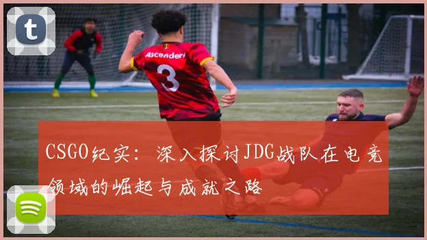 CSGO纪实：深入探讨JDG战队在电竞领域的崛起与成就之路