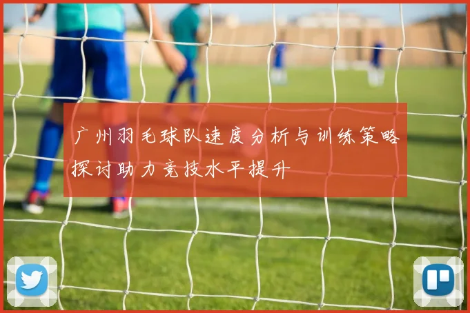 广州羽毛球队速度分析与训练策略探讨助力竞技水平提升