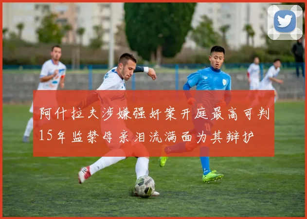 阿什拉夫涉嫌强奸案开庭最高可判15年监禁母亲泪流满面为其辩护